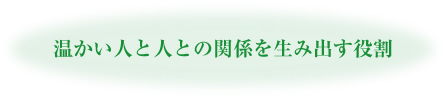 温かい人と人との関係を生み出す役割