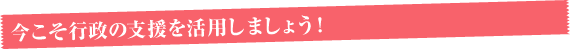 今こそ行政の支援を活用しましょう！